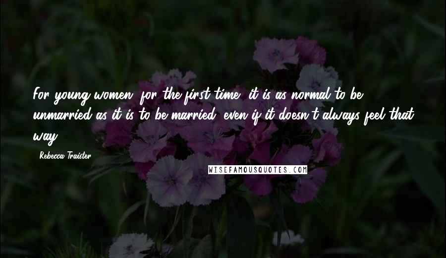 Rebecca Traister Quotes: For young women, for the first time, it is as normal to be unmarried as it is to be married, even if it doesn't always feel that way.