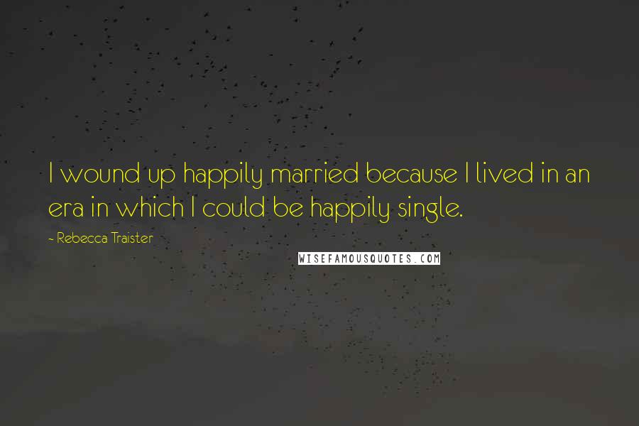 Rebecca Traister Quotes: I wound up happily married because I lived in an era in which I could be happily single.