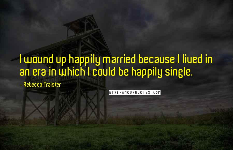 Rebecca Traister Quotes: I wound up happily married because I lived in an era in which I could be happily single.