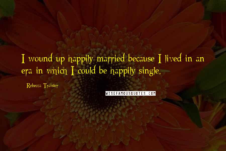 Rebecca Traister Quotes: I wound up happily married because I lived in an era in which I could be happily single.