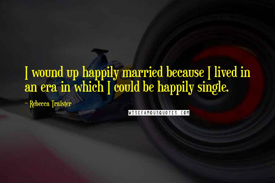 Rebecca Traister Quotes: I wound up happily married because I lived in an era in which I could be happily single.