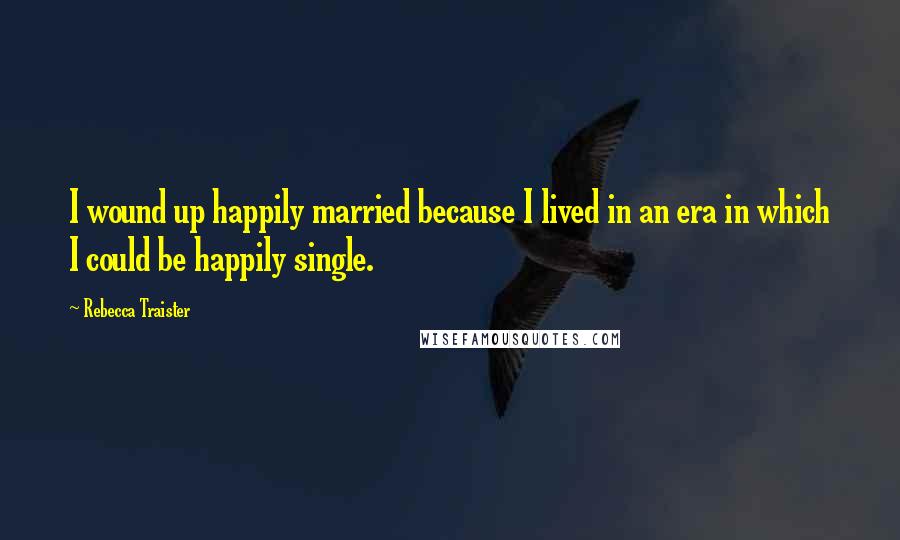 Rebecca Traister Quotes: I wound up happily married because I lived in an era in which I could be happily single.