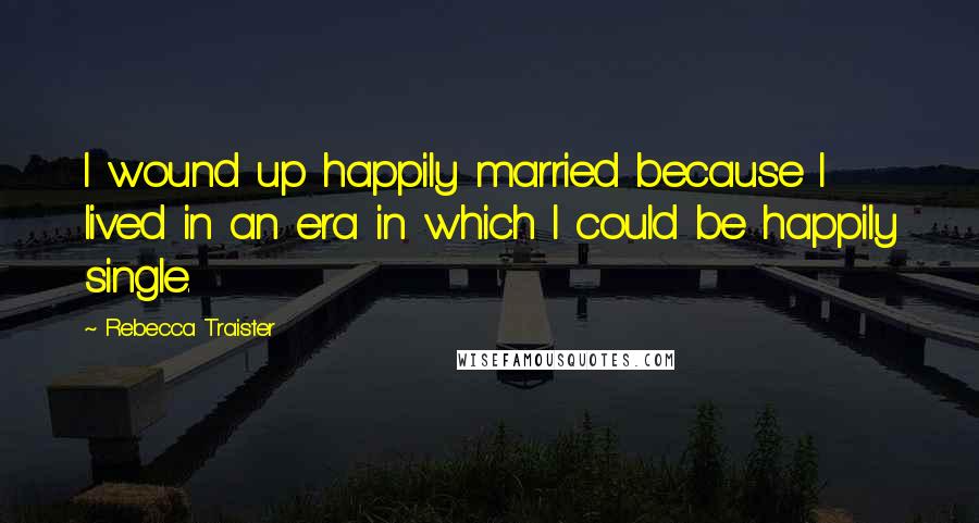 Rebecca Traister Quotes: I wound up happily married because I lived in an era in which I could be happily single.