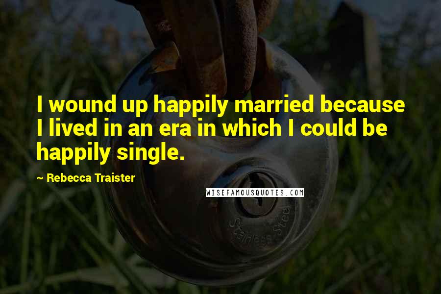 Rebecca Traister Quotes: I wound up happily married because I lived in an era in which I could be happily single.