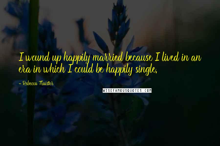Rebecca Traister Quotes: I wound up happily married because I lived in an era in which I could be happily single.