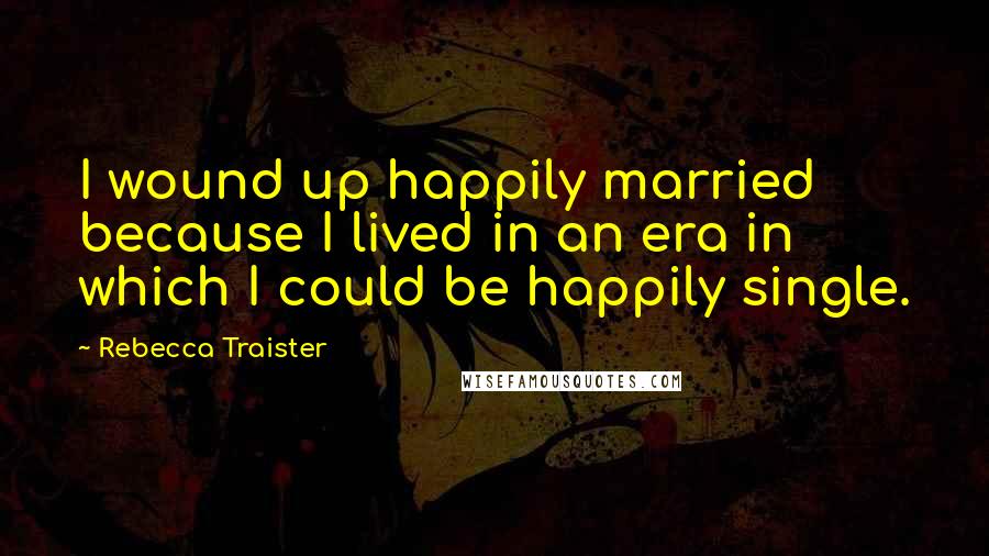 Rebecca Traister Quotes: I wound up happily married because I lived in an era in which I could be happily single.