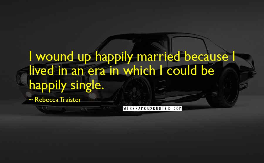 Rebecca Traister Quotes: I wound up happily married because I lived in an era in which I could be happily single.
