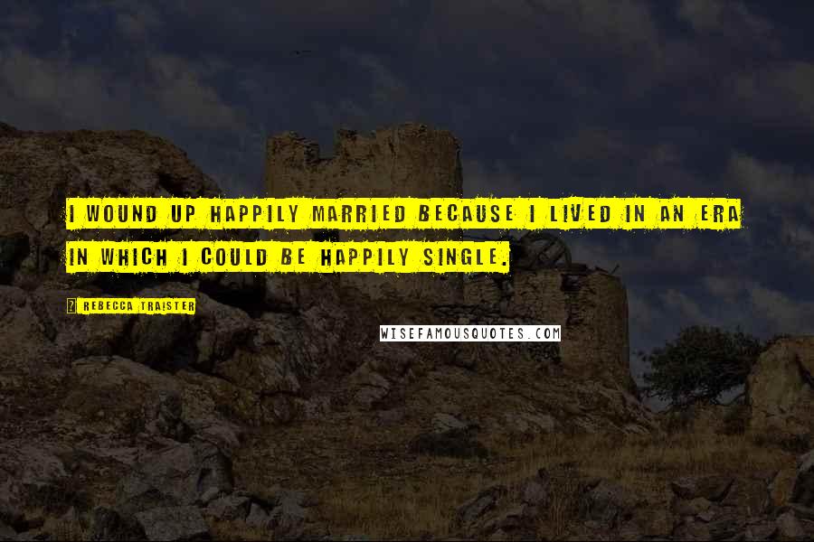 Rebecca Traister Quotes: I wound up happily married because I lived in an era in which I could be happily single.