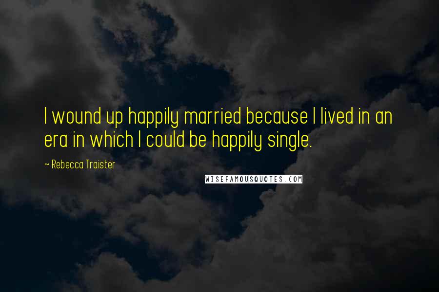 Rebecca Traister Quotes: I wound up happily married because I lived in an era in which I could be happily single.