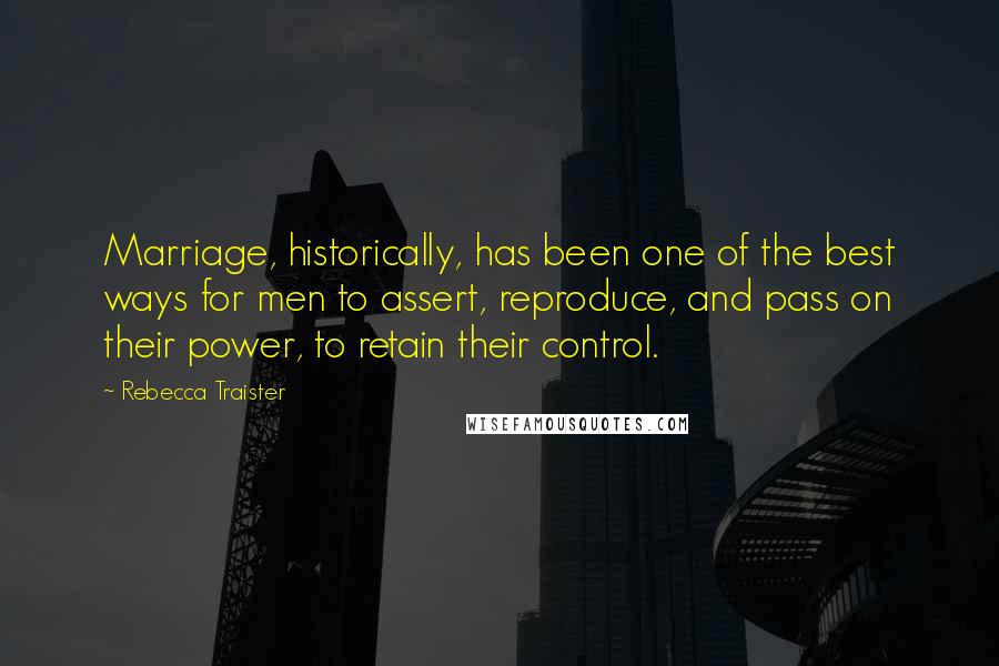 Rebecca Traister Quotes: Marriage, historically, has been one of the best ways for men to assert, reproduce, and pass on their power, to retain their control.