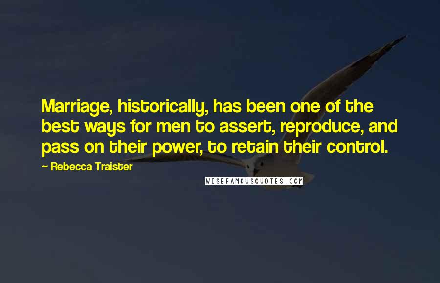 Rebecca Traister Quotes: Marriage, historically, has been one of the best ways for men to assert, reproduce, and pass on their power, to retain their control.