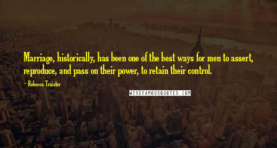 Rebecca Traister Quotes: Marriage, historically, has been one of the best ways for men to assert, reproduce, and pass on their power, to retain their control.