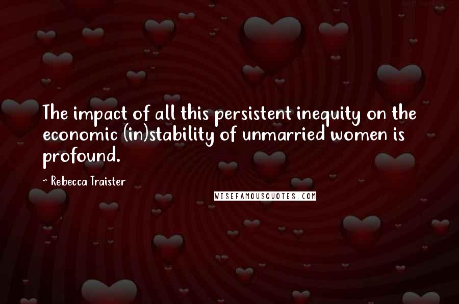 Rebecca Traister Quotes: The impact of all this persistent inequity on the economic (in)stability of unmarried women is profound.