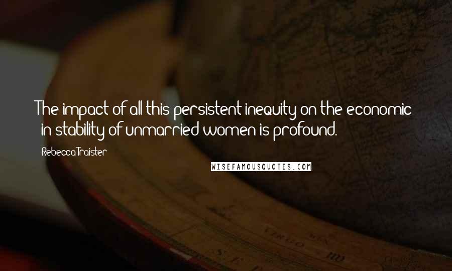 Rebecca Traister Quotes: The impact of all this persistent inequity on the economic (in)stability of unmarried women is profound.