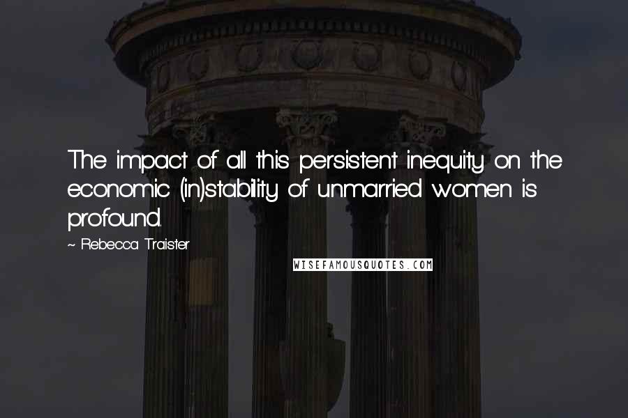 Rebecca Traister Quotes: The impact of all this persistent inequity on the economic (in)stability of unmarried women is profound.