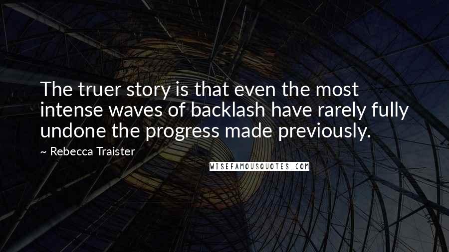 Rebecca Traister Quotes: The truer story is that even the most intense waves of backlash have rarely fully undone the progress made previously.