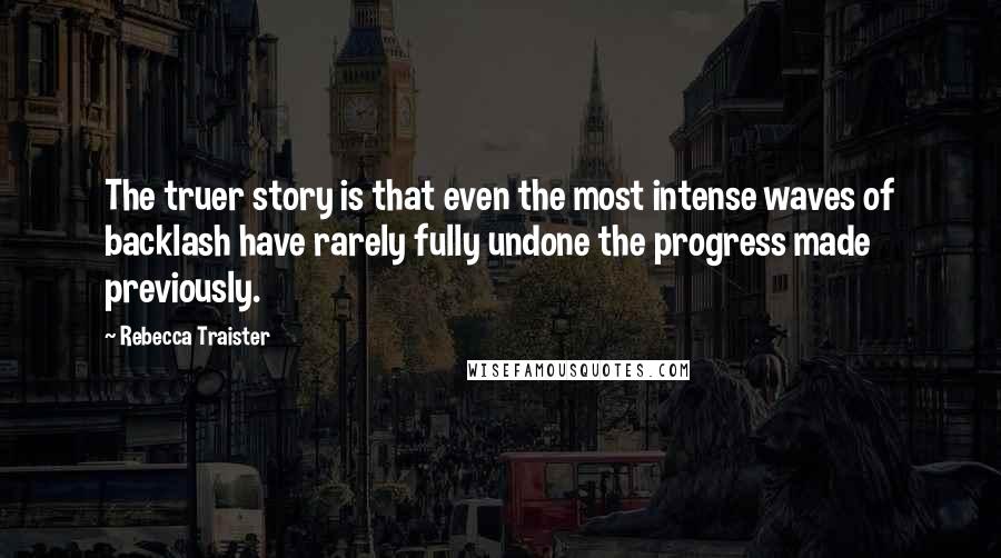 Rebecca Traister Quotes: The truer story is that even the most intense waves of backlash have rarely fully undone the progress made previously.