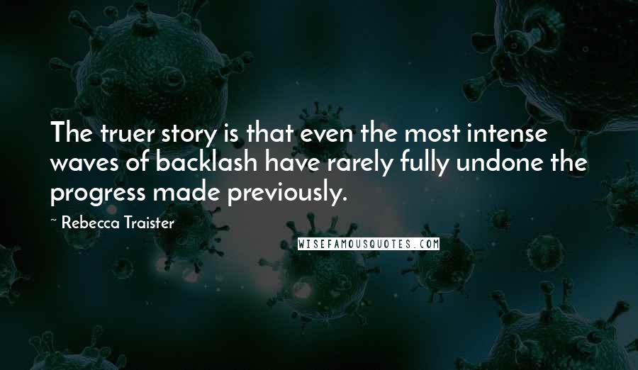 Rebecca Traister Quotes: The truer story is that even the most intense waves of backlash have rarely fully undone the progress made previously.