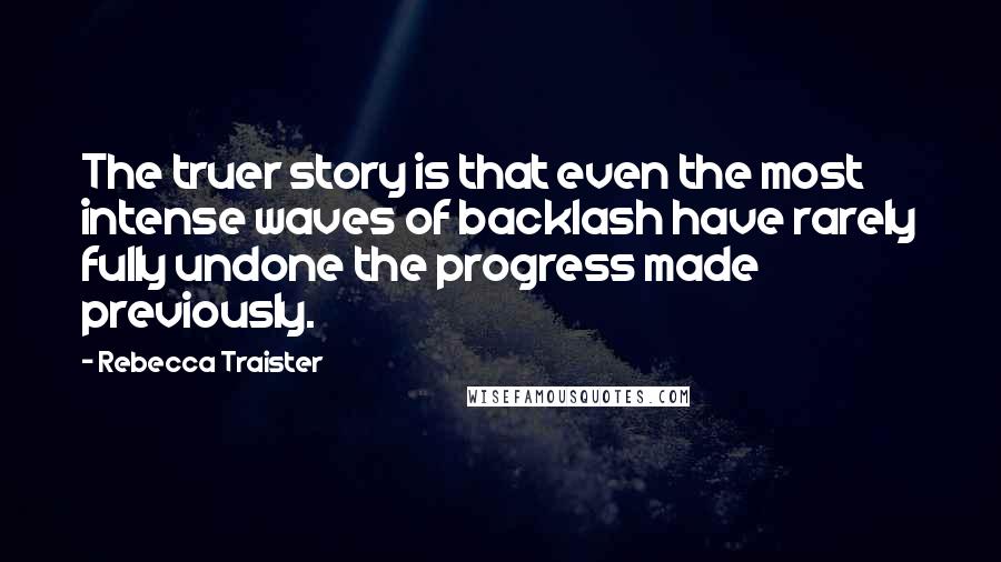 Rebecca Traister Quotes: The truer story is that even the most intense waves of backlash have rarely fully undone the progress made previously.