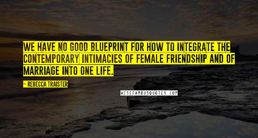 Rebecca Traister Quotes: We have no good blueprint for how to integrate the contemporary intimacies of female friendship and of marriage into one life.