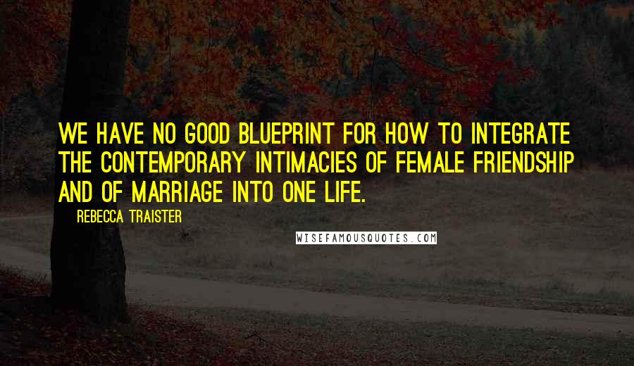 Rebecca Traister Quotes: We have no good blueprint for how to integrate the contemporary intimacies of female friendship and of marriage into one life.