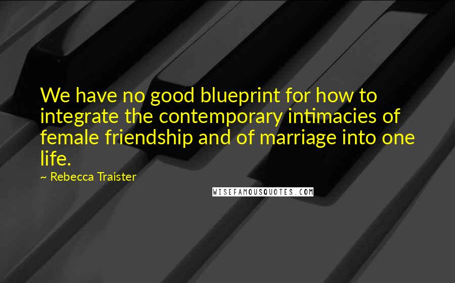 Rebecca Traister Quotes: We have no good blueprint for how to integrate the contemporary intimacies of female friendship and of marriage into one life.