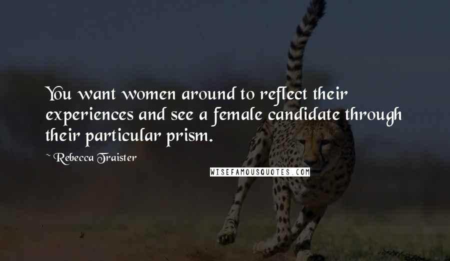 Rebecca Traister Quotes: You want women around to reflect their experiences and see a female candidate through their particular prism.