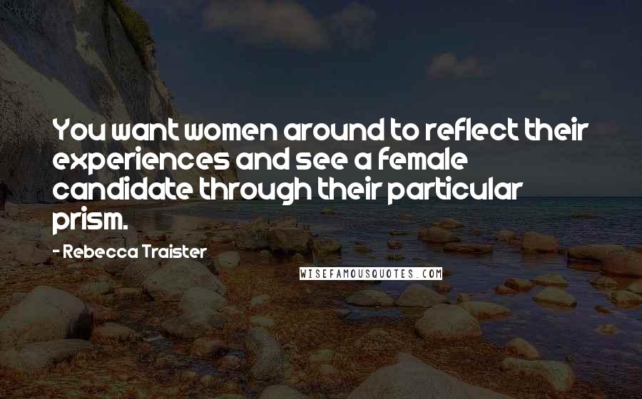 Rebecca Traister Quotes: You want women around to reflect their experiences and see a female candidate through their particular prism.