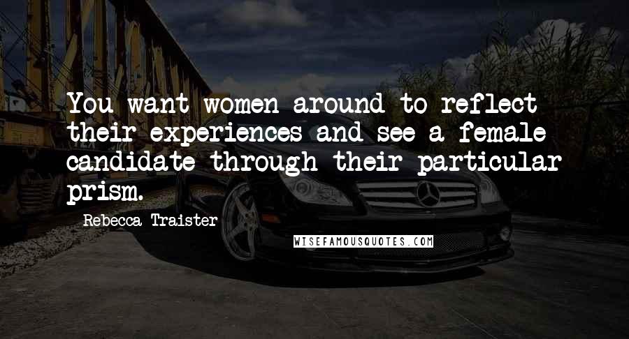 Rebecca Traister Quotes: You want women around to reflect their experiences and see a female candidate through their particular prism.