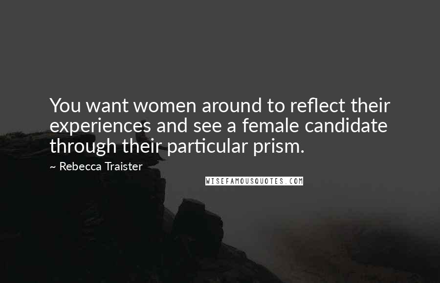 Rebecca Traister Quotes: You want women around to reflect their experiences and see a female candidate through their particular prism.