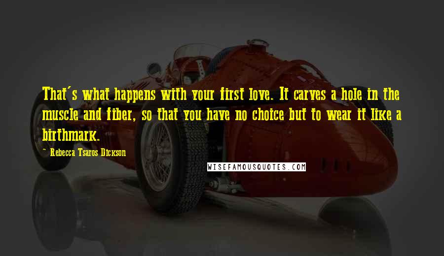 Rebecca Tsaros Dickson Quotes: That's what happens with your first love. It carves a hole in the muscle and fiber, so that you have no choice but to wear it like a birthmark.