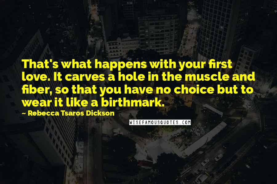 Rebecca Tsaros Dickson Quotes: That's what happens with your first love. It carves a hole in the muscle and fiber, so that you have no choice but to wear it like a birthmark.