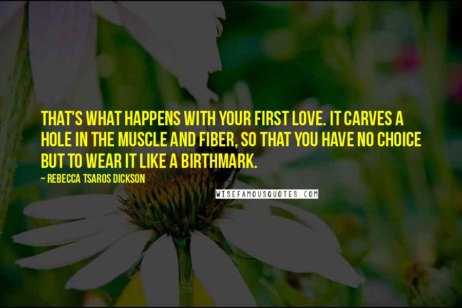 Rebecca Tsaros Dickson Quotes: That's what happens with your first love. It carves a hole in the muscle and fiber, so that you have no choice but to wear it like a birthmark.