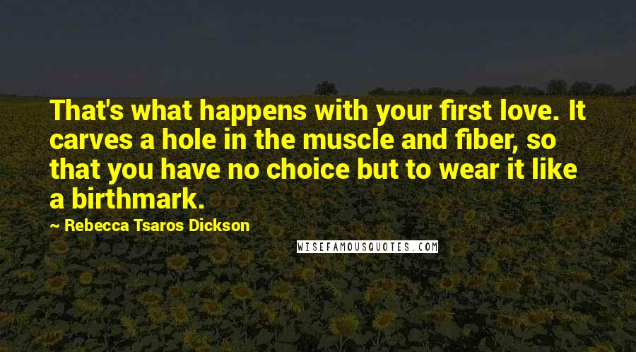 Rebecca Tsaros Dickson Quotes: That's what happens with your first love. It carves a hole in the muscle and fiber, so that you have no choice but to wear it like a birthmark.