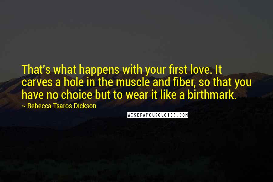 Rebecca Tsaros Dickson Quotes: That's what happens with your first love. It carves a hole in the muscle and fiber, so that you have no choice but to wear it like a birthmark.