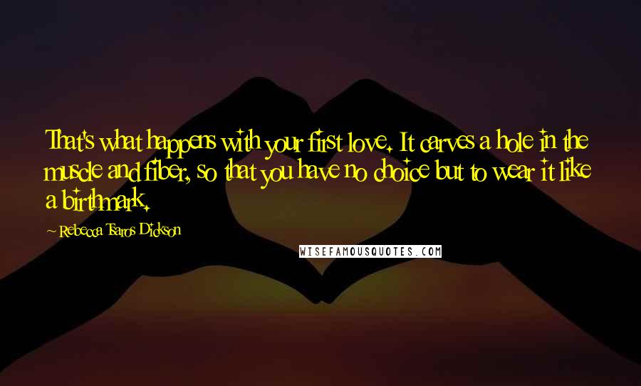 Rebecca Tsaros Dickson Quotes: That's what happens with your first love. It carves a hole in the muscle and fiber, so that you have no choice but to wear it like a birthmark.