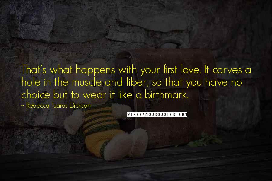 Rebecca Tsaros Dickson Quotes: That's what happens with your first love. It carves a hole in the muscle and fiber, so that you have no choice but to wear it like a birthmark.