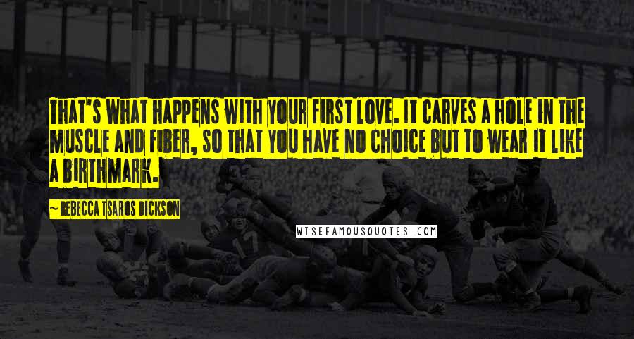 Rebecca Tsaros Dickson Quotes: That's what happens with your first love. It carves a hole in the muscle and fiber, so that you have no choice but to wear it like a birthmark.