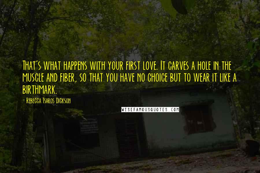 Rebecca Tsaros Dickson Quotes: That's what happens with your first love. It carves a hole in the muscle and fiber, so that you have no choice but to wear it like a birthmark.