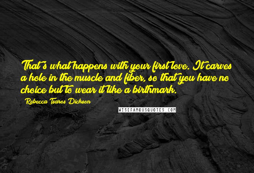 Rebecca Tsaros Dickson Quotes: That's what happens with your first love. It carves a hole in the muscle and fiber, so that you have no choice but to wear it like a birthmark.
