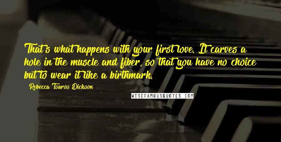 Rebecca Tsaros Dickson Quotes: That's what happens with your first love. It carves a hole in the muscle and fiber, so that you have no choice but to wear it like a birthmark.