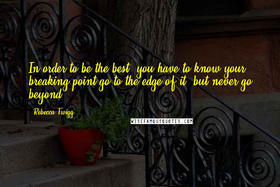 Rebecca Twigg Quotes: In order to be the best, you have to know your breaking point-go to the edge of it, but never go beyond.