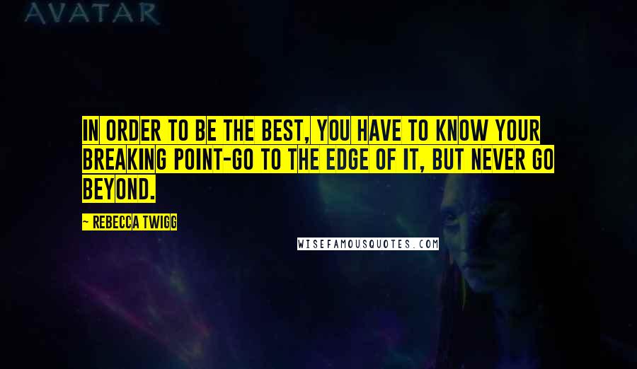 Rebecca Twigg Quotes: In order to be the best, you have to know your breaking point-go to the edge of it, but never go beyond.