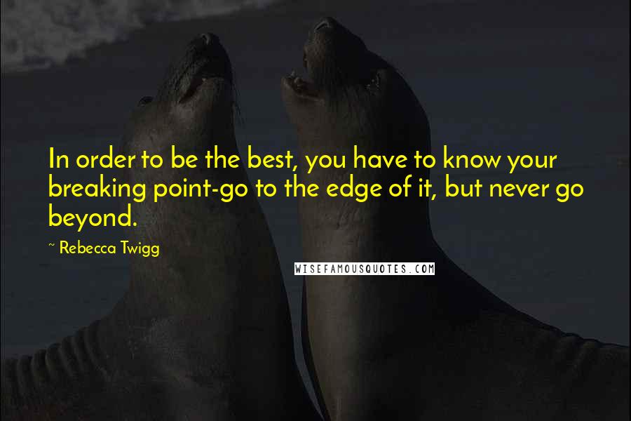 Rebecca Twigg Quotes: In order to be the best, you have to know your breaking point-go to the edge of it, but never go beyond.