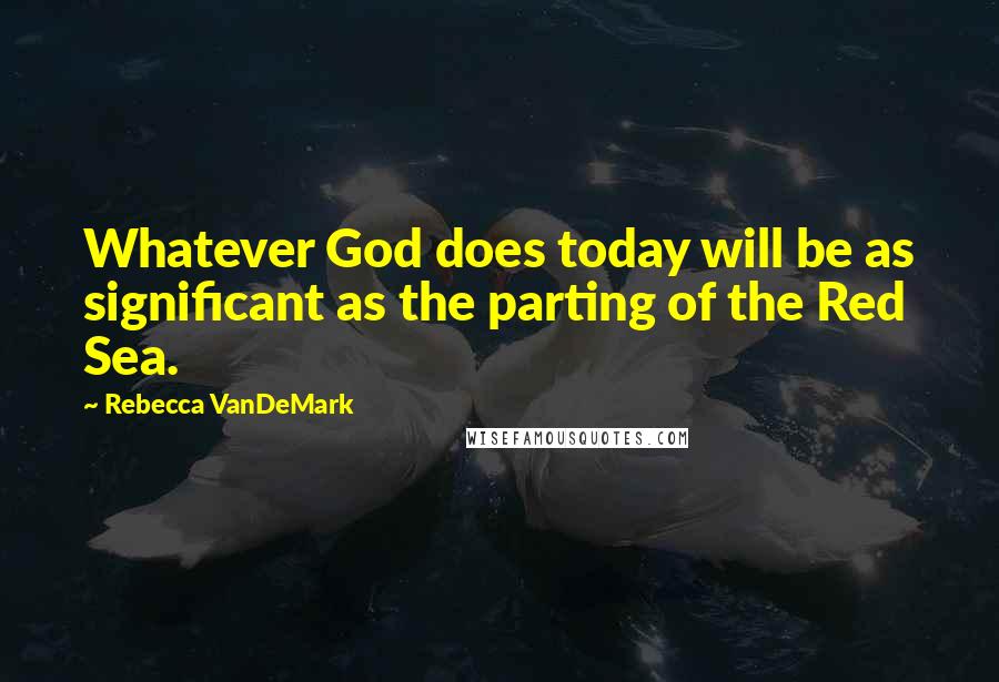 Rebecca VanDeMark Quotes: Whatever God does today will be as significant as the parting of the Red Sea.