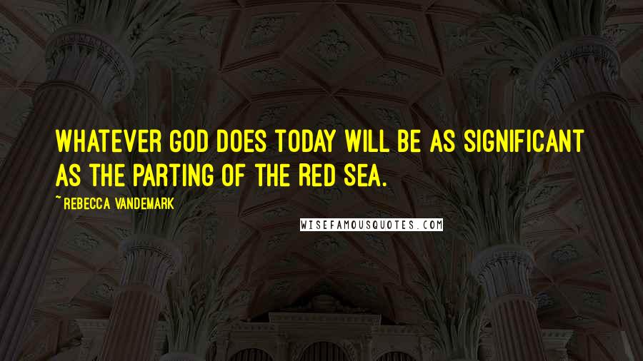 Rebecca VanDeMark Quotes: Whatever God does today will be as significant as the parting of the Red Sea.