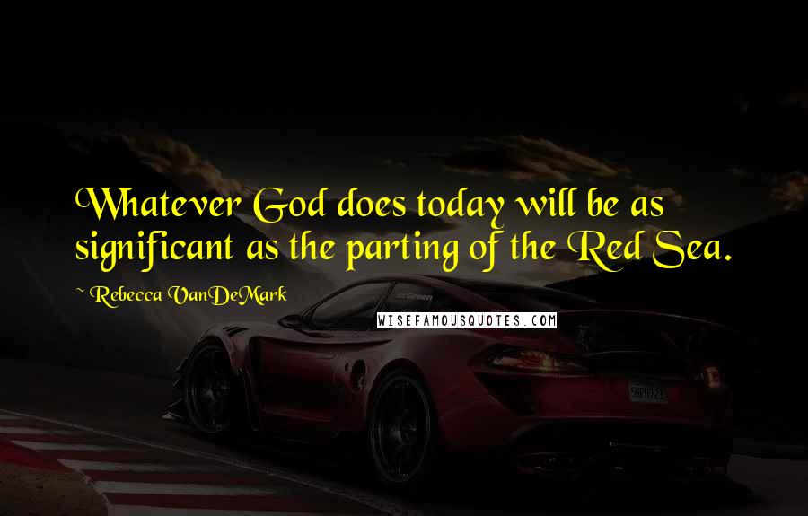 Rebecca VanDeMark Quotes: Whatever God does today will be as significant as the parting of the Red Sea.