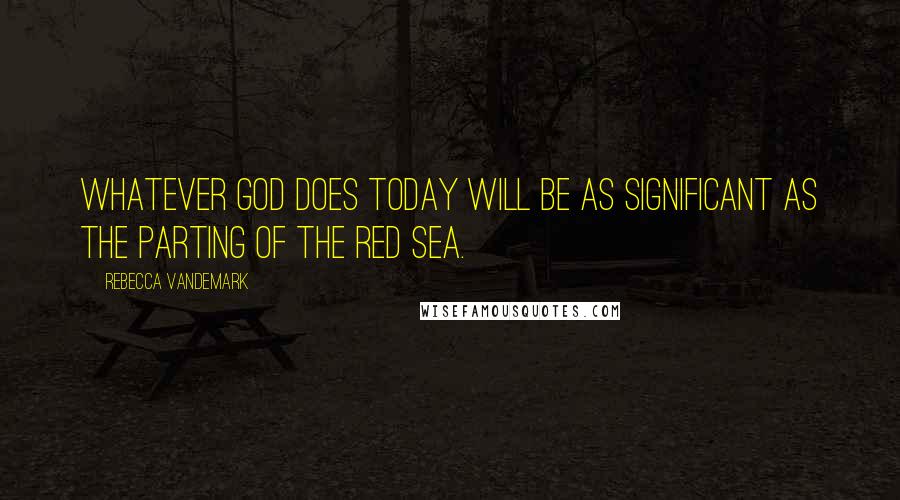 Rebecca VanDeMark Quotes: Whatever God does today will be as significant as the parting of the Red Sea.