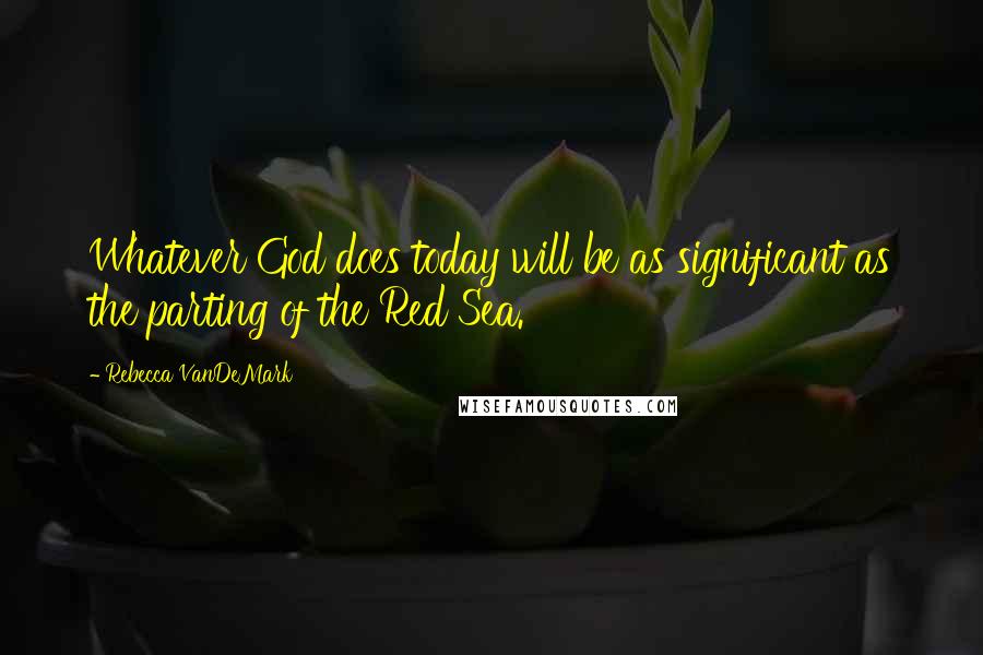 Rebecca VanDeMark Quotes: Whatever God does today will be as significant as the parting of the Red Sea.