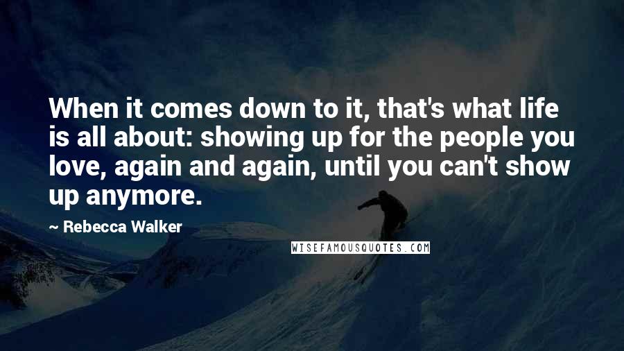 Rebecca Walker Quotes: When it comes down to it, that's what life is all about: showing up for the people you love, again and again, until you can't show up anymore.